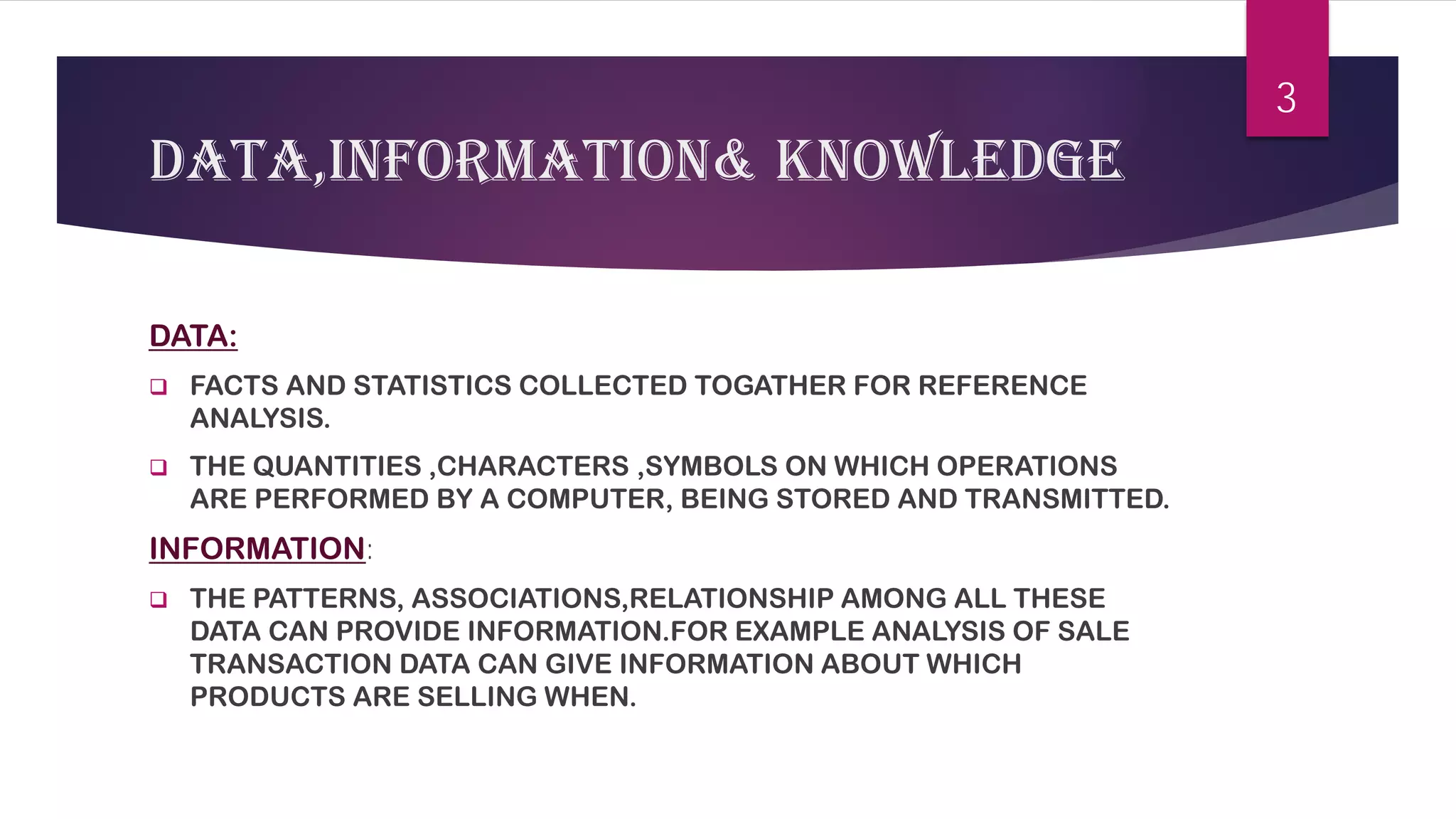 DATA,INFORMATION& KNOWLEDGE 
DATA: 
 
FACTS AND STATISTICS COLLECTED TOGATHER FOR REFERENCE ANALYSIS. 
 
THE QUANTITIES ,CHARACTERS ,SYMBOLS ON WHICH OPERATIONS ARE PERFORMED BY A COMPUTER, BEING STORED AND TRANSMITTED. 
INFORMATION: 
 
THE PATTERNS, ASSOCIATIONS,RELATIONSHIP AMONG ALL THESE DATA CAN PROVIDE INFORMATION.FOR EXAMPLE ANALYSIS OF SALE TRANSACTION DATA CAN GIVE INFORMATION ABOUT WHICH PRODUCTS ARE SELLING WHEN. 
3 
 