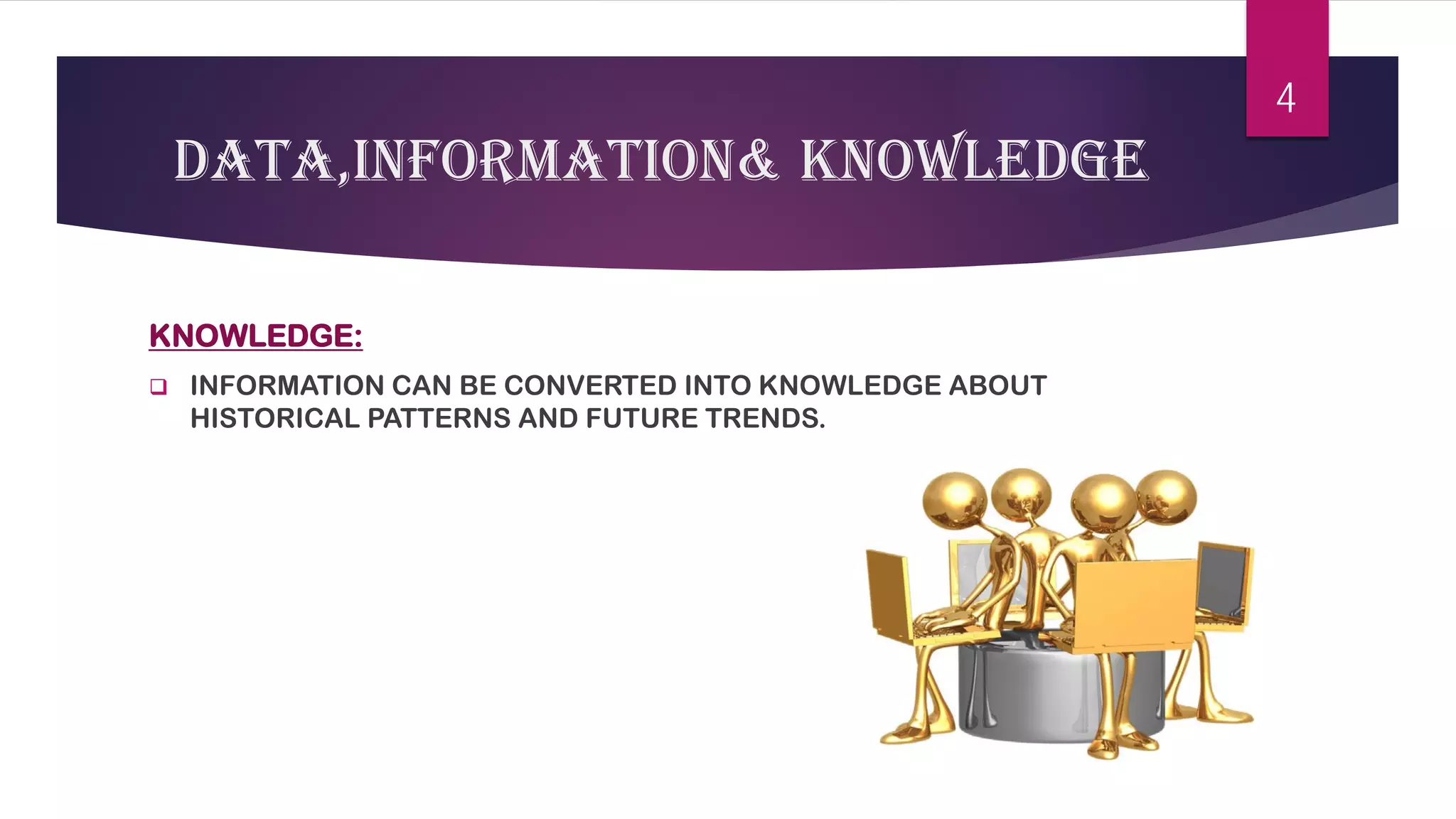 DATA,INFORMATION& KNOWLEDGE 
KNOWLEDGE: 
 
INFORMATION CAN BE CONVERTED INTO KNOWLEDGE ABOUT HISTORICAL PATTERNS AND FUTURE TRENDS. 
4 
 