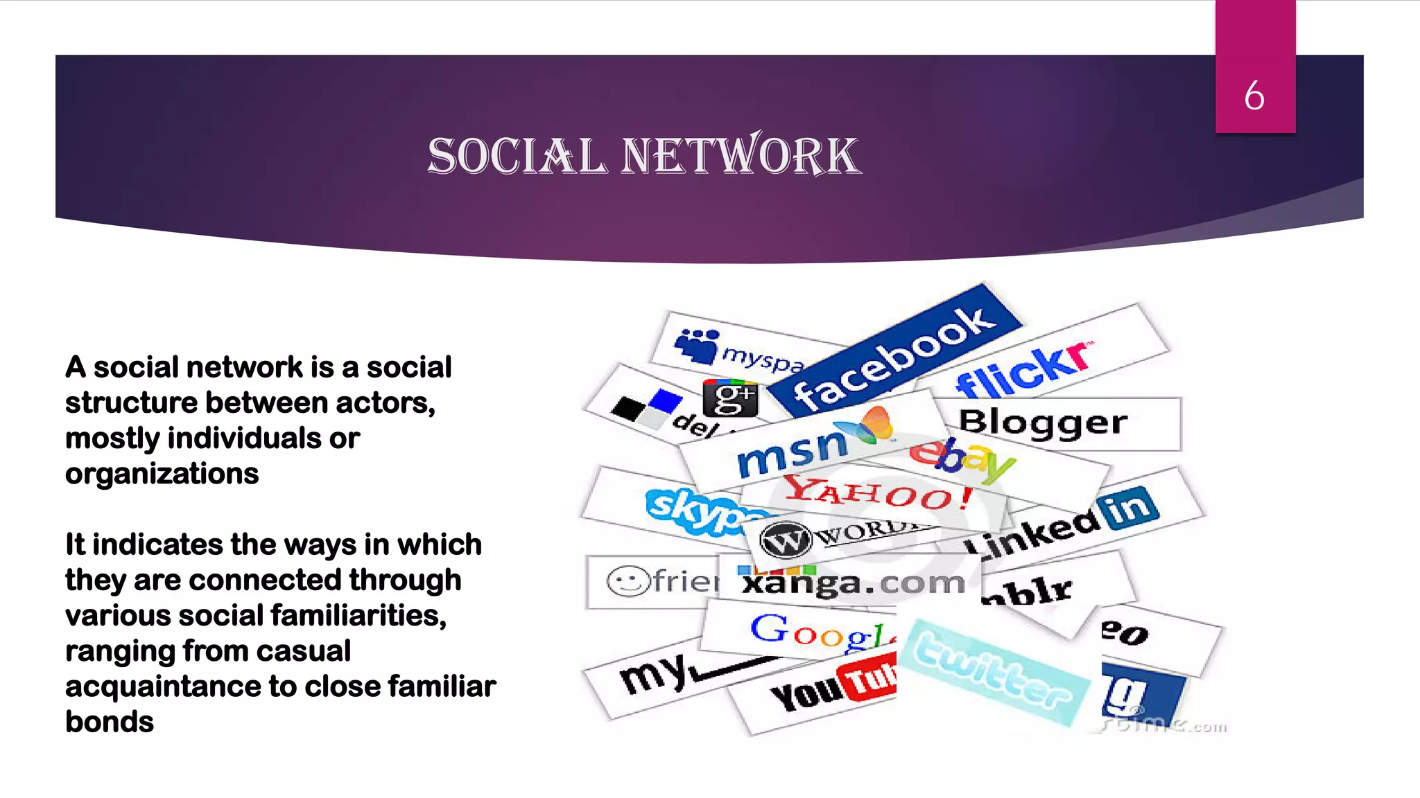 A social network is a social structure between actors, mostly individuals or organizations 
It indicates the ways in which they are connected through various social familiarities, ranging from casual acquaintance to close familiar bonds 
SOCIAL NETWORK 
6 
 