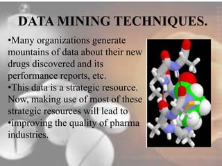 DATA MINING TECHNIQUES. 
•Many organizations generate 
mountains of data about their new 
drugs discovered and its 
performance reports, etc. 
•This data is a strategic resource. 
Now, making use of most of these 
strategic resources will lead to 
•improving the quality of pharma 
industries. 
 