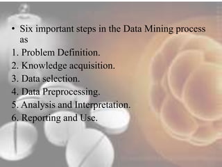 • Six important steps in the Data Mining process 
as 
1. Problem Definition. 
2. Knowledge acquisition. 
3. Data selection. 
4. Data Preprocessing. 
5. Analysis and Interpretation. 
6. Reporting and Use. 
 