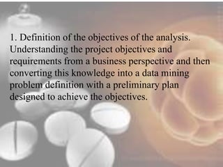 1. Definition of the objectives of the analysis. 
Understanding the project objectives and 
requirements from a business perspective and then 
converting this knowledge into a data mining 
problem definition with a preliminary plan 
designed to achieve the objectives. 
 