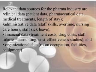 Relevant data sources for the pharma industry are: 
•clinical data (patient data, pharmaceutical data, 
medical treatments, length of stay); 
•administrative data (staff skills, overtime, nursing 
care hours, staff sick leave); 
• financial data (treatment costs, drug costs, staff 
salaries, accounting, cost-effectiveness studies); and 
• organizational data (room occupation, facilities, 
equipment). 
 