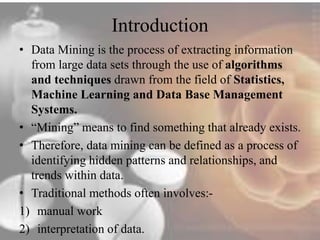 Introduction 
• Data Mining is the process of extracting information 
from large data sets through the use of algorithms 
and techniques drawn from the field of Statistics, 
Machine Learning and Data Base Management 
Systems. 
• “Mining” means to find something that already exists. 
• Therefore, data mining can be defined as a process of 
identifying hidden patterns and relationships, and 
trends within data. 
• Traditional methods often involves:- 
1) manual work 
2) interpretation of data. 
 