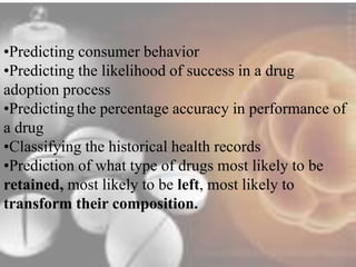 •Predicting consumer behavior 
•Predicting the likelihood of success in a drug 
adoption process 
•Predicting the percentage accuracy in performance of 
a drug 
•Classifying the historical health records 
•Prediction of what type of drugs most likely to be 
retained, most likely to be left, most likely to 
transform their composition. 
 