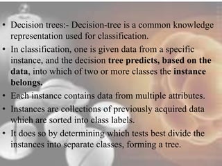 • Decision trees:- Decision-tree is a common knowledge 
representation used for classification. 
• In classification, one is given data from a specific 
instance, and the decision tree predicts, based on the 
data, into which of two or more classes the instance 
belongs. 
• Each instance contains data from multiple attributes. 
• Instances are collections of previously acquired data 
which are sorted into class labels. 
• It does so by determining which tests best divide the 
instances into separate classes, forming a tree. 
 