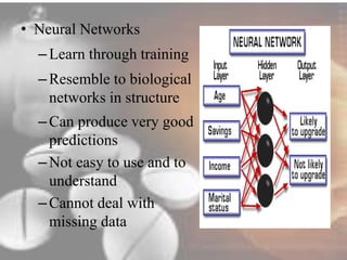 • Neural Networks 
– Learn through training 
– Resemble to biological 
networks in structure 
– Can produce very good 
predictions 
– Not easy to use and to 
understand 
– Cannot deal with 
missing data 
 