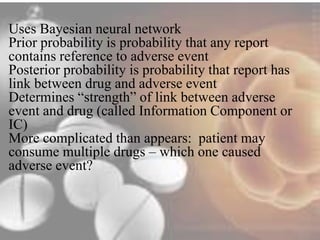 Uses Bayesian neural network 
Prior probability is probability that any report 
contains reference to adverse event 
Posterior probability is probability that report has 
link between drug and adverse event 
Determines “strength” of link between adverse 
event and drug (called Information Component or 
IC) 
More complicated than appears: patient may 
consume multiple drugs – which one caused 
adverse event? 
 