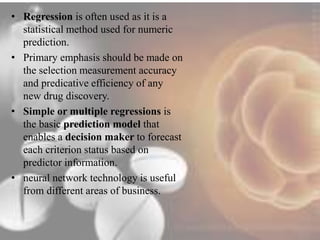 • Regression is often used as it is a 
statistical method used for numeric 
prediction. 
• Primary emphasis should be made on 
the selection measurement accuracy 
and predicative efficiency of any 
new drug discovery. 
• Simple or multiple regressions is 
the basic prediction model that 
enables a decision maker to forecast 
each criterion status based on 
predictor information. 
• neural network technology is useful 
from different areas of business. 
 