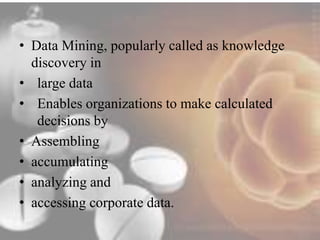 • Data Mining, popularly called as knowledge 
discovery in 
• large data 
• Enables organizations to make calculated 
decisions by 
• Assembling 
• accumulating 
• analyzing and 
• accessing corporate data. 
 