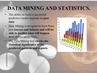 DATA MINING AND STATISTICS. 
• The ability to build a successful 
predictive model depends on past 
data. 
• Data Mining is designed to learn from 
past success and failures and will be 
able to predict what will happen 
next (future prediction). 
• The Data Mining tool checks the 
statistical significance of the 
predicted patterns and reports. 
 
