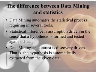 The difference between Data Mining 
and statistics 
• Data Mining automates the statistical process 
requiring in several tools. 
• Statistical inference is assumption driven in the 
sense that a hypothesis is formed and tested 
against data. 
• Data Mining, in contrast is discovery driven. 
That is, the hypothesis is automatically 
extracted from the given data. 
 