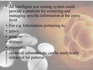 • An intelligent text mining system could 
provide a platform for extracting and 
managing specific information at the entity 
level. 
• For e.g. Information pertaining to 
• genes 
• proteins 
• diseases 
• organisms 
• chemical substance etc can be analytically 
extracted for patterns . 
 