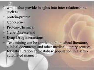 It would also provide insights into inter relationships 
such as 
• protein-protein 
• Gene-gene 
• Protein-Chemical 
• Gene-Disease and 
• Drug-Drug interactions. 
• Text mining can be applied to biomedical literature, 
clinical documents and other medical literary sources 
for data curation and database population in a semi-automated 
manner. 
 