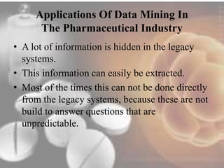 Applications Of Data Mining In 
The Pharmaceutical Industry 
• A lot of information is hidden in the legacy 
systems. 
• This information can easily be extracted. 
• Most of the times this can not be done directly 
from the legacy systems, because these are not 
build to answer questions that are 
unpredictable. 
 