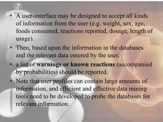 • A user-interface may be designed to accept all kinds 
of information from the user (e.g. weight, sex, age, 
foods consumed, reactions reported, dosage, length of 
usage). 
• Then, based upon the information in the databases 
and the relevant data entered by the user, 
• a list of warnings or known reactions (accompanied 
by probabilities) should be reported. 
• Note that user profiles can contain large amounts of 
information, and efficient and effective data mining 
tools need to be developed to probe the databases for 
relevant information. 
 
