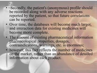 • Secondly, the patient's (anonymous) profile should 
be recorded along with any adverse reactions 
reported by the patient, so that future correlations 
can be reported. 
• Over time, the databases will become much larger, 
and interaction data for existing medicines will 
become more complete. 
• The amount of existing pharmaceutical information 
pharmacological properties, dosages, 
contraindications, warnings, etc. is enormous; 
• however, this fact reflects the number of medicines 
on the market, rather than an abundance of detailed 
information about each product. 
 