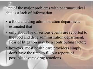 One of the major problems with pharmaceutical 
data is a lack of information. 
• a food and drug administration department 
estimated that 
• only about 1% of serious events are reported to 
the food and drug administration department. 
Fear of litigation may be a contributing factor; 
• however, most health care providers simply 
don't have the time to fill out reports of 
possible adverse drug reactions. 
 