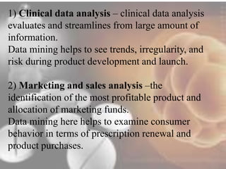 1) Clinical data analysis – clinical data analysis 
evaluates and streamlines from large amount of 
information. 
Data mining helps to see trends, irregularity, and 
risk during product development and launch. 
2) Marketing and sales analysis –the 
identification of the most profitable product and 
allocation of marketing funds. 
Data mining here helps to examine consumer 
behavior in terms of prescription renewal and 
product purchases. 
 