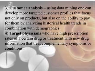 3) Customer analysis – using data mining one can 
develop more targeted customer profiles that focus 
not only on products, but also on the ability to pay 
for them by analyzing historical health trends in 
combination with demographics. 
4) Target physicians who have high prescription 
rates of a certain drug or treatment with new drug 
information that treat complementary symptoms or 
conditions. 
 