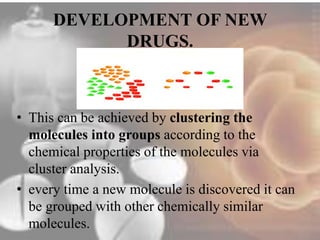 DEVELOPMENT OF NEW 
DRUGS. 
• This can be achieved by clustering the 
molecules into groups according to the 
chemical properties of the molecules via 
cluster analysis. 
• every time a new molecule is discovered it can 
be grouped with other chemically similar 
molecules. 
 