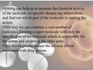 •Mining can help us to measure the chemical activity 
of the molecule on specific disease say tuberculosis 
and find out which part of the molecule is causing the 
action. 
•This way we can combine a vast number of 
molecules forming a super molecule with only the 
specific part of the molecule which is responsible for 
the action and inhibiting the other parts. 
•This would greatly reduce the adverse effects 
associated with drug actions. 
 