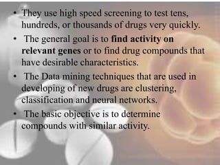 • They use high speed screening to test tens, 
hundreds, or thousands of drugs very quickly. 
• The general goal is to find activity on 
relevant genes or to find drug compounds that 
have desirable characteristics. 
• The Data mining techniques that are used in 
developing of new drugs are clustering, 
classification and neural networks. 
• The basic objective is to determine 
compounds with similar activity. 
 