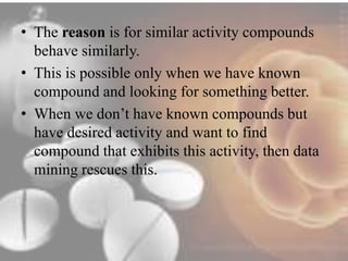 • The reason is for similar activity compounds 
behave similarly. 
• This is possible only when we have known 
compound and looking for something better. 
• When we don’t have known compounds but 
have desired activity and want to find 
compound that exhibits this activity, then data 
mining rescues this. 
 