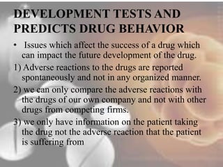 DEVELOPMENT TESTS AND 
PREDICTS DRUG BEHAVIOR 
• Issues which affect the success of a drug which 
can impact the future development of the drug. 
1) Adverse reactions to the drugs are reported 
spontaneously and not in any organized manner. 
2) we can only compare the adverse reactions with 
the drugs of our own company and not with other 
drugs from competing firms. 
3) we only have information on the patient taking 
the drug not the adverse reaction that the patient 
is suffering from 
 
