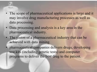 • The scope of pharmaceutical applications is large and it 
may involve drug manufacturing processes as well as 
data processing. 
• Data processing and analysis is a key area in the 
pharmaceutical industry. 
• The vision of a pharmaceutical industry that can be 
achieved with data mining. 
• pharmaceutical companies delivers drugs, developing 
test kits (including genetic tests) and computer 
programs to deliver the best drug to the patient. 
 
