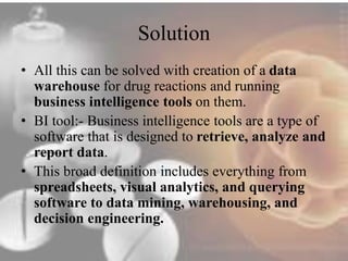 Solution 
• All this can be solved with creation of a data 
warehouse for drug reactions and running 
business intelligence tools on them. 
• BI tool:- Business intelligence tools are a type of 
software that is designed to retrieve, analyze and 
report data. 
• This broad definition includes everything from 
spreadsheets, visual analytics, and querying 
software to data mining, warehousing, and 
decision engineering. 
 