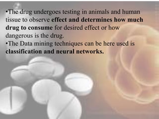 •The drug undergoes testing in animals and human 
tissue to observe effect and determines how much 
drug to consume for desired effect or how 
dangerous is the drug. 
•The Data mining techniques can be here used is 
classification and neural networks. 
 