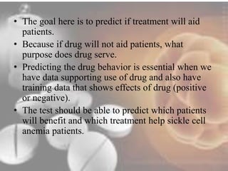 • The goal here is to predict if treatment will aid 
patients. 
• Because if drug will not aid patients, what 
purpose does drug serve. 
• Predicting the drug behavior is essential when we 
have data supporting use of drug and also have 
training data that shows effects of drug (positive 
or negative). 
• The test should be able to predict which patients 
will benefit and which treatment help sickle cell 
anemia patients. 
 
