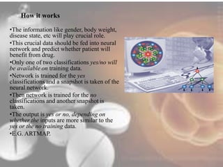 How it works 
•The information like gender, body weight, 
disease state, etc will play crucial role. 
•This crucial data should be fed into neural 
network and predict whether patient will 
benefit from drug. 
•Only one of two classifications yes/no will 
be available on training data. 
•Network is trained for the yes 
classifications and a snapshot is taken of the 
neural network. 
•Then network is trained for the no 
classifications and another snapshot is 
taken. 
•The output is yes or no, depending on 
whether the inputs are more similar to the 
yes or the no training data. 
•E.G. ARTMAP. 
 