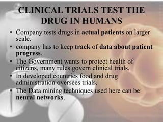 CLINICAL TRIALS TEST THE 
DRUG IN HUMANS 
• Company tests drugs in actual patients on larger 
scale. 
• company has to keep track of data about patient 
progress. 
• The Government wants to protect health of 
citizens, many rules govern clinical trials. 
• In developed countries food and drug 
administration oversees trials. 
• The Data mining techniques used here can be 
neural networks. 
 