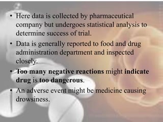 • Here data is collected by pharmaceutical 
company but undergoes statistical analysis to 
determine success of trial. 
• Data is generally reported to food and drug 
administration department and inspected 
closely. 
• Too many negative reactions might indicate 
drug is too dangerous. 
• An adverse event might be medicine causing 
drowsiness. 
 