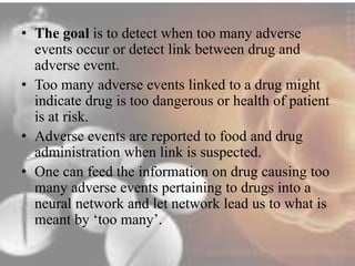 • The goal is to detect when too many adverse 
events occur or detect link between drug and 
adverse event. 
• Too many adverse events linked to a drug might 
indicate drug is too dangerous or health of patient 
is at risk. 
• Adverse events are reported to food and drug 
administration when link is suspected. 
• One can feed the information on drug causing too 
many adverse events pertaining to drugs into a 
neural network and let network lead us to what is 
meant by ‘too many’. 
 