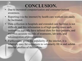 CONCLUSION. 
• Due to increased computerization and consumer/patient 
awareness. 
• Reporting (via the internet) by health care workers can easily 
be facilitated. 
• Data collection in hospitals and extended care facilities is not 
difficult, and this information is of high quality since such 
institutions typically have tailored diets for their patients, and 
maintain accurate records of treatments, lab tests, and 
administration of prescriptions. 
• Furthermore, given the popularity of the internet, it is 
relatively easy for consumers to voluntarily fill in and submit 
detailed profiles of themselves. 
 