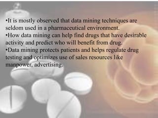•It is mostly observed that data mining techniques are 
seldom used in a pharmaceutical environment. 
•How data mining can help find drugs that have desirable 
activity and predict who will benefit from drug. 
•Data mining protects patients and helps regulate drug 
testing and optimizes use of sales resources like 
manpower, advertising. 
