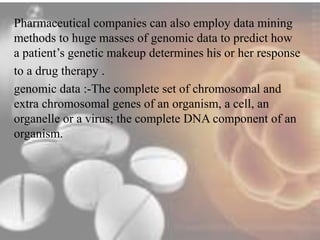 Pharmaceutical companies can also employ data mining 
methods to huge masses of genomic data to predict how 
a patient’s genetic makeup determines his or her response 
to a drug therapy . 
genomic data :-The complete set of chromosomal and 
extra chromosomal genes of an organism, a cell, an 
organelle or a virus; the complete DNA component of an 
organism. 
 