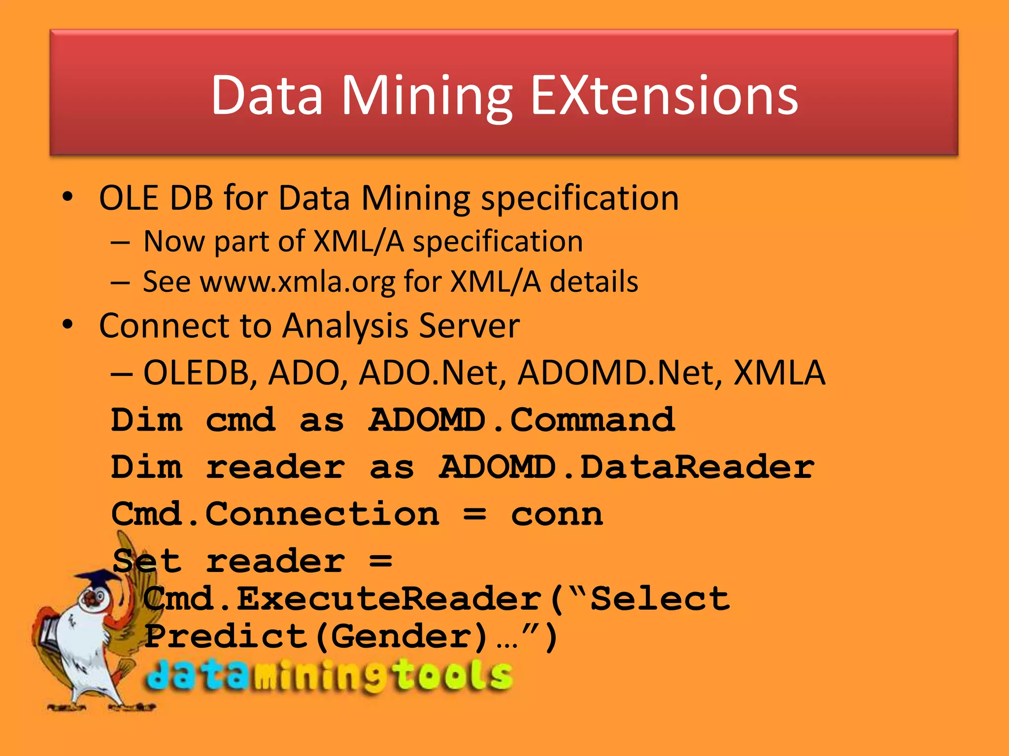 Data Mining EXtensions
• OLE DB for Data Mining specification
   – Now part of XML/A specification
   – See www.xmla.org for XML/A details
• Connect to Analysis Server
   – OLEDB, ADO, ADO.Net, ADOMD.Net, XMLA
   Dim cmd as ADOMD.Command
   Dim reader as ADOMD.DataReader
   Cmd.Connection = conn
   Set reader =
     Cmd.ExecuteReader(“Select
     Predict(Gender)…”)
 