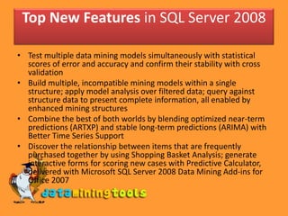 Top New Features in SQL Server 2008

• Test multiple data mining models simultaneously with statistical
  scores of error and accuracy and confirm their stability with cross
  validation
• Build multiple, incompatible mining models within a single
  structure; apply model analysis over filtered data; query against
  structure data to present complete information, all enabled by
  enhanced mining structures
• Combine the best of both worlds by blending optimized near-term
  predictions (ARTXP) and stable long-term predictions (ARIMA) with
  Better Time Series Support
• Discover the relationship between items that are frequently
  purchased together by using Shopping Basket Analysis; generate
  interactive forms for scoring new cases with Predictive Calculator,
  delivered with Microsoft SQL Server 2008 Data Mining Add-ins for
  Office 2007
 