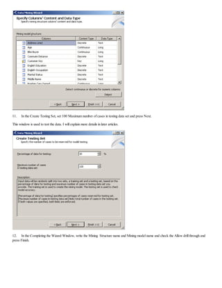 11. In the Create Testing Set, set 100 Maximum number of cases in testing data set and press Next.
This window is used to test the data. I will explain more details in later articles.
12. In the Completing the Wizard Window, write the Mining Structure name and Mining model name and check the Allow drill through and
press Finish.
 