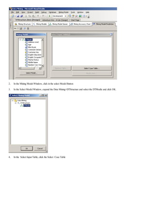2. In the Mining Model Window, click in the select Model Button
3. In the Select Model Window, expand the Data Mining>DTStructure and select the DTModle and click OK.
4. In the Select Input Table, click the Select Case Table
 