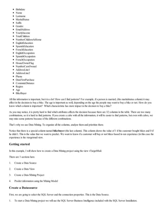 Birthdate
Name
Lastname
MaritalStatus
Suffix
Gender
EmailAddress
YearlyIncome
TotalChildren
NumberChildrenAtHome
EnglishEducation
SpanishEducation
FrenchEducation
EnglishOccupation
SpanishOccupation
FrenchOccupation
HouseOwnerFlag
NumberCarsOwned
AddressLine1
AddressLine2
Phone
DateFirstPurchase
CommuteDistance
Region
Age
BikeBuyer
All this information is important, but it is a lot! How can I find patterns? For example, if a person is married, (the maritalstatus column) it may
affect in the decision to buy a bike. The age is important as well, depending on the age the people may want to buy a bike or not. How do you
know which column is important? Which characteristic has more impact in the decision to buy a bike?
As you may notice, it is pretty hard to find which attributes affects the decision because there are 32 columns in the table. There are too many
combinations, so it is hard to find patterns. If you create a cube with all the information, it will be easier to find patterns, but even with cubes, we
may miss some patterns because of the different combinations.
That’s why we use Data Mining. To organize all the columns, analyze them and prioritize them.
Notice that there is a special column named bikebuyer (the last column). This column shows the value of 1 if the customer bought bikes and 0 if
he didn’t. This is the value that we want to predict. We want to know if a customer will buy or not bikes based in our experience (in this case the
experience is the vtargetmail view.
Getting started
In this example, I will show how to create a Data Mining project using the view vTargetMail.
There are 3 sections here.
1. Create a Data Source
2. Create a Data View
3. Create a Data Mining Project
4. Predict information using the Mining Model
Create a Datasource
First, we are going to select the SQL Server and the connection properties. This is the Data Source.
1. To start a Data Mining project we will use the SQL Server Business Intelligence included with the SQL Server Installation.
 