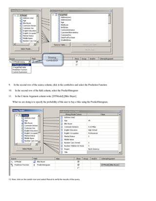 9. In the second row of the source column, click in the combobox and select the Prediction Function
10. In the second row of the field column, select the PredictHistogram
11. In the Criteria Argument column write: [DTModel].[Bike Buyer]
What we are doing is to specify the probability of this user to buy a bike using the PredictHistogram.
12. Now, click on the switch icon and select Result to verify the results of the query.
 