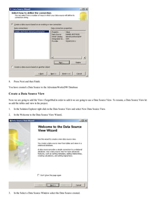 8. Press Next and then Finish.
You have created a Data Source to the AdventureWorksDW Database
Create a Data Source View
Now we are going to add the View vTargetMail in order to add it we are going to use a Data Source View. To resume, a Data Source View let
us add the tables and view in the project.
1. In the Solution Explorer right click in the Data Source View and select New Data Source View.
2. In the Welcome to the Data Source View Wizard,
3. In the Select a Data Source Window select the Data Source created.
 