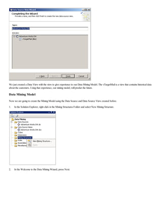 We just created a Data View with the view to give experience to our Data Mining Model. The vTargetMail is a view that contains historical data
about the customers. Using that experience, our mining model, will predict the future.
Data Mining Model
Now we are going to create the Mining Model using the Data Source and Data Source View created before.
1. In the Solution Explorer, right click in the Mining Structures Folder and select New Mining Structure.
2. In the Welcome to the Data Mining Wizard, press Next.
 