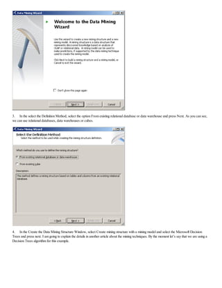 3. In the select the Definition Method, select the option From existing relational database or data warehouse and press Next. As you can see,
we can use relational databases, data warehouses or cubes.
4. In the Create the Data Mining Structure Window, select Create mining structure with a mining model and select the Microsoft Decision
Trees and press next. I am going to explain the details in another article about the mining techniques. By the moment let’s say that we are using a
Decision Trees algorithm for this example.
 