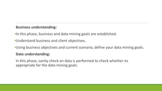 Business understanding:
•In this phase, business and data-mining goals are established.
•Understand business and client objectives.
•Using business objectives and current scenario, define your data mining goals.
Data understanding:
In this phase, sanity check on data is performed to check whether its
appropriate for the data mining goals.
 